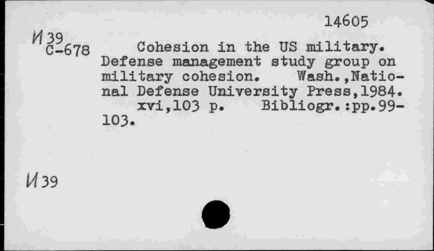 ﻿14605
39
C-678 Cohesion in the US military.
Defense management study group on military cohesion. Wash.»National Defense University Press,1984.
xvi,103 p. Bibliogr.:pp.99-103.
H39